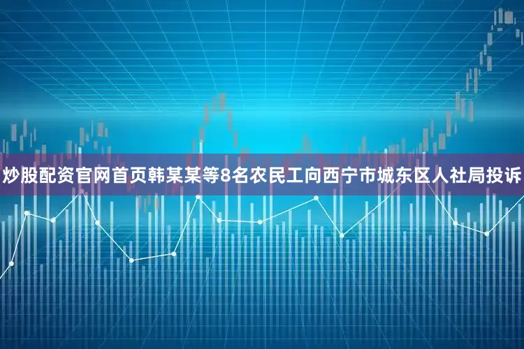 炒股配资官网首页韩某某等8名农民工向西宁市城东区人社局投诉