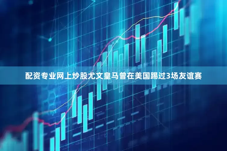 配资专业网上炒股尤文皇马曾在美国踢过3场友谊赛