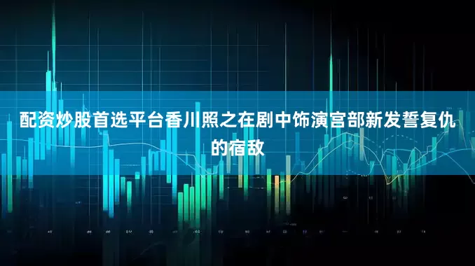 配资炒股首选平台　　香川照之在剧中饰演宫部新发誓复仇的宿敌