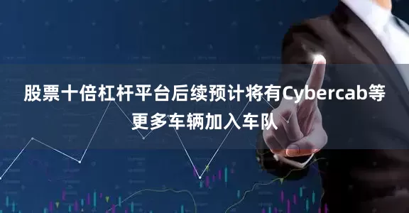 股票十倍杠杆平台后续预计将有Cybercab等更多车辆加入车队