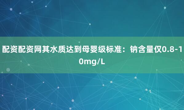 配资配资网其水质达到母婴级标准：钠含量仅0.8-10mg/L