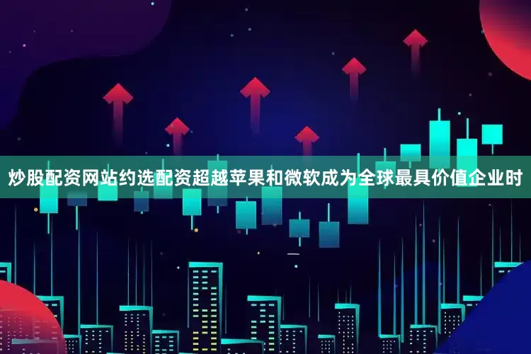 炒股配资网站约选配资超越苹果和微软成为全球最具价值企业时