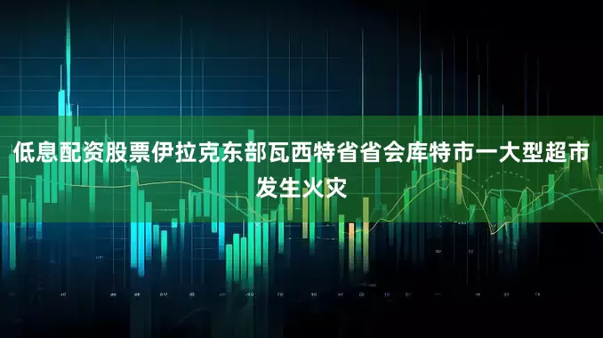 低息配资股票伊拉克东部瓦西特省省会库特市一大型超市发生火灾