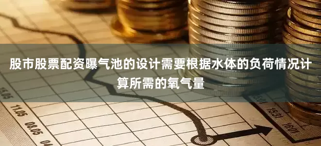 股市股票配资曝气池的设计需要根据水体的负荷情况计算所需的氧气量