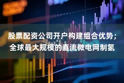 股票配资公司开户构建组合优势；全球最大规模的直流微电网制氢