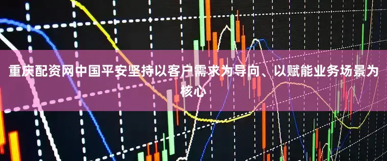 重庆配资网中国平安坚持以客户需求为导向、以赋能业务场景为核心