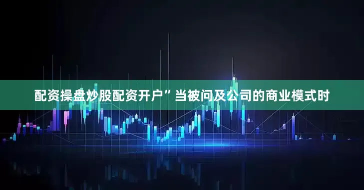 配资操盘炒股配资开户”　　当被问及公司的商业模式时