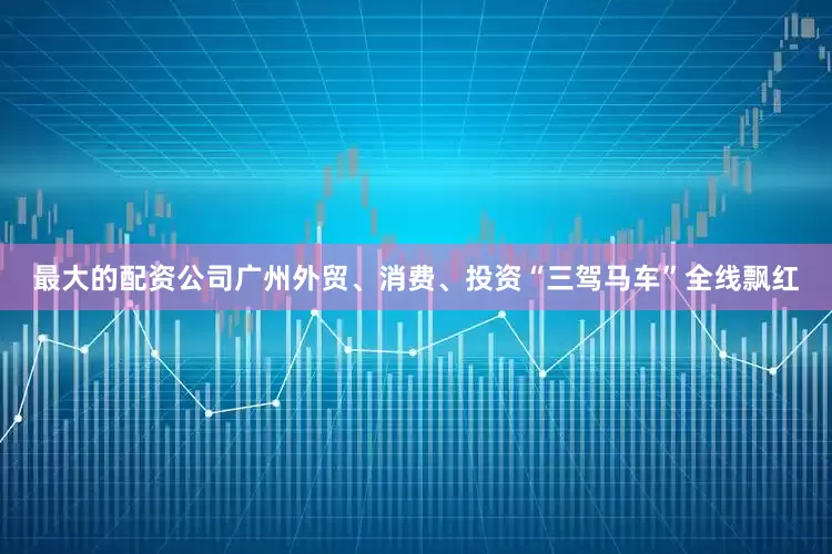 最大的配资公司广州外贸、消费、投资“三驾马车”全线飘红
