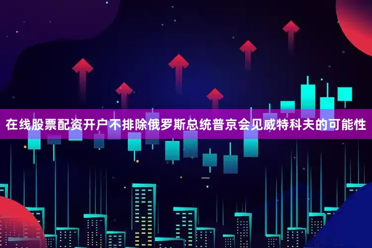 在线股票配资开户不排除俄罗斯总统普京会见威特科夫的可能性