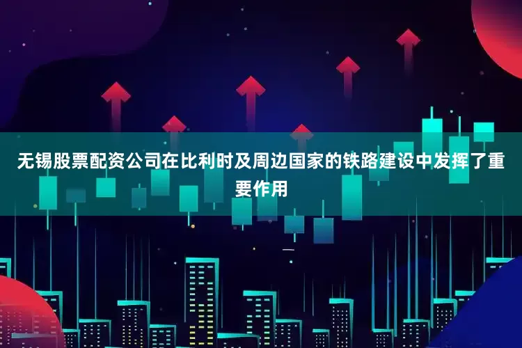 无锡股票配资公司在比利时及周边国家的铁路建设中发挥了重要作用