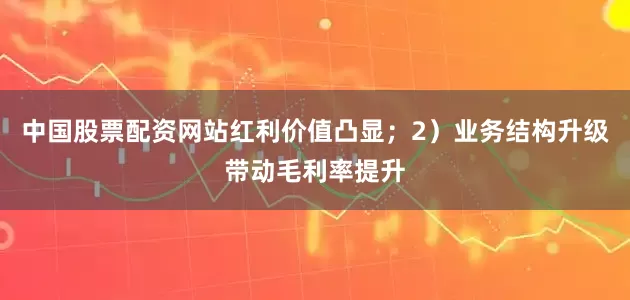 中国股票配资网站红利价值凸显；2）业务结构升级带动毛利率提升