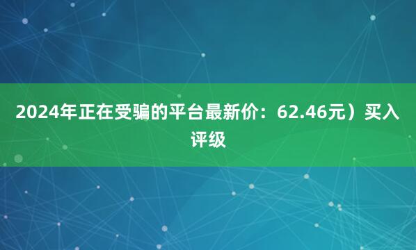 2024年正在受骗的平台最新价：62.46元）买入评级