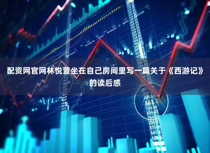 配资网官网林悦萱坐在自己房间里写一篇关于《西游记》的读后感