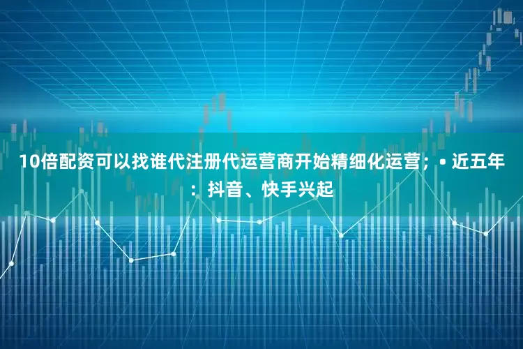 10倍配资可以找谁代注册代运营商开始精细化运营；• 近五年：抖音、快手兴起