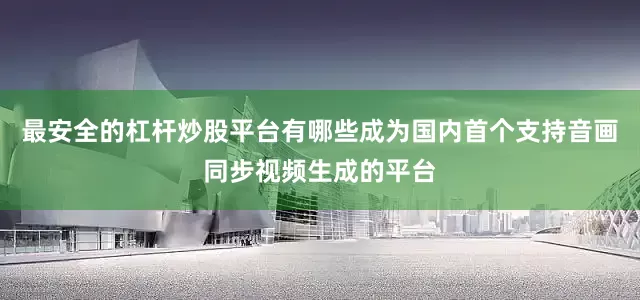 最安全的杠杆炒股平台有哪些成为国内首个支持音画同步视频生成的平台
