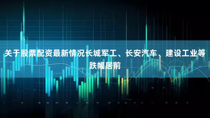 关于股票配资最新情况长城军工、长安汽车、建设工业等跌幅居前